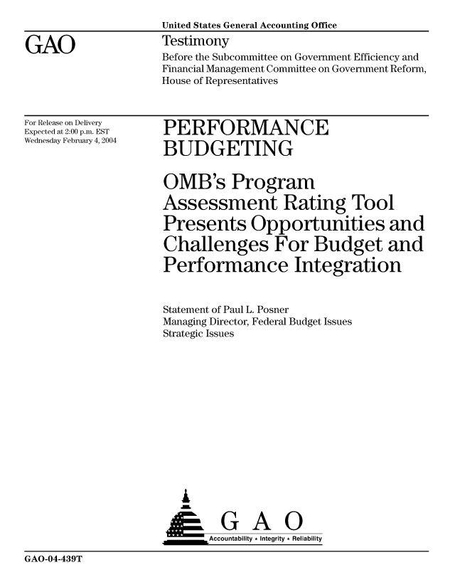 handle is hein.gao/gaocrptapxy0001 and id is 1 raw text is: 


GAO


United States General Accounting Office
Testimony


Before the Subcommittee on Government Efficiency and
Financial Management Committee on Government Reform,
House of Representatives


For Release on Delivery
Expected at 2:00 p.m. EST
Wednesday February 4, 2004


PERFORMANCE

BUDGETING


OMB's Program

Assessment Rating Tool

Presents Opportunities and

Challenges For Budget and

Performance Integration


Statement of Paul L. Posner
Managing Director, Federal Budget Issues
Strategic Issues














   &


   ___________Accountability * Integrity * Reliability


GAO-04-439T


