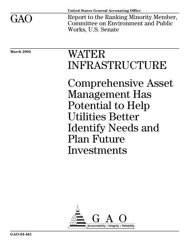 handle is hein.gao/gaocrptapyn0001 and id is 1 raw text is: GAO


United States General Accounting Office
Report to the Ranking Minority Member,
Committee on Environment and Public
Works, U.S. Senate


March 2004


WATER
INFRASTRUCTURE
Comprehensive Asset
Management Has
Potential to Help
Utilities Better
Identify Needs and
Plan Future
Investments


    AccoutG A i
F       Accountability * Integrity * Reliability


GAO-04-461



