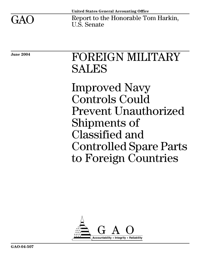 handle is hein.gao/gaocrptapzz0001 and id is 1 raw text is: GAO


United States General Accounting Office
Report to the Honorable Tom Harkin,
U.S. Senate


June 2004


FOREIGN MILITARY
SALES
Improved Navy
Controls Could
Prevent Unauthorized
Shipments of
Classified and
Controlled Spare Parts
to Foreign Countries





      G A 0
    SAccountability * Integrity * Reliability


GAO-04-507


