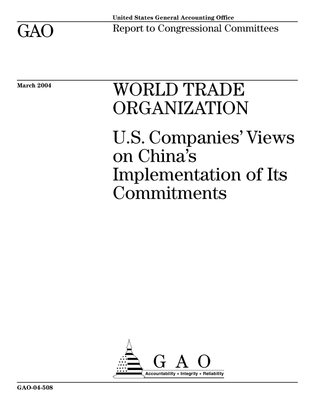 handle is hein.gao/gaocrptaqaa0001 and id is 1 raw text is: United States General Accounting Office
Report to Congressional Committees


GAO


March 2004


WORLD TRADE
ORGANIZATION


U.S. Companies' Views
on China's
Implementation of Its
Commitments







       G A 0
F    Accountability * Integrity * Reliability


GAO-04-508


