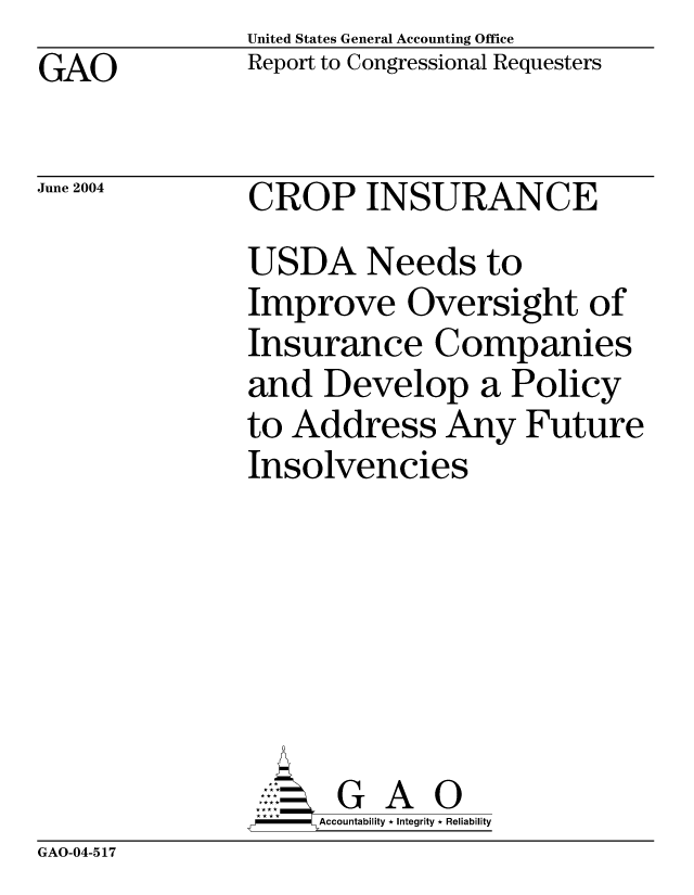 handle is hein.gao/gaocrptaqah0001 and id is 1 raw text is: United States General Accounting Office
Report to Congressional Requesters


GAO


June 2004


CROP INSURANCE
USDA Needs to
Improve Oversight of
Insurance Companies
and Develop a Policy
to Address Any Future
Insolvencies






      G A 0
-   Accountability * Integrity * Reliability


GAO-04-517


