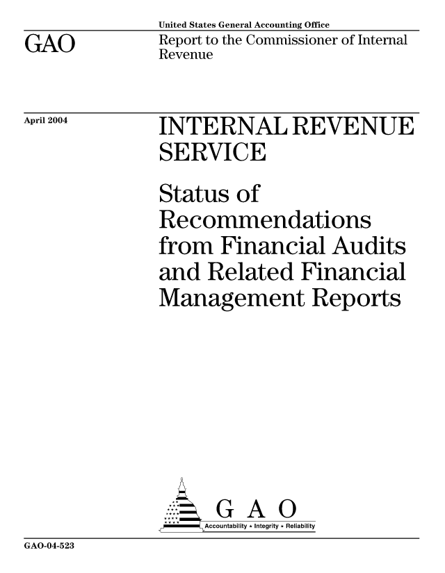handle is hein.gao/gaocrptaqam0001 and id is 1 raw text is: GAO


United States General Accounting Office
Report to the Commissioner of Internal
Revenue


April 2004


INTERNAL REVENUE
SERVICE
Status of
Recommendations
from Financial Audits
and Related Financial
Management Reports






      G A 0
-   Accountability * Integrity * Reliability


GAO-04-523



