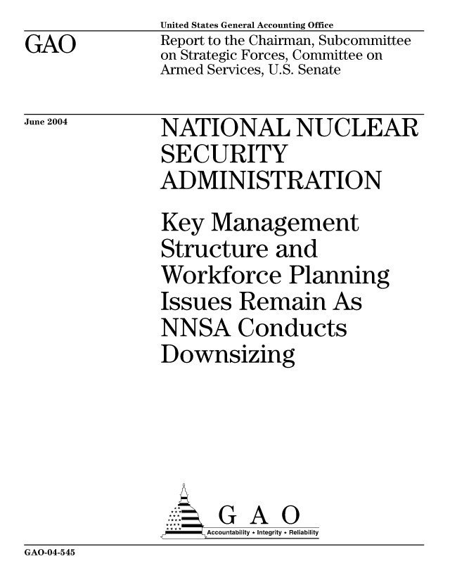 handle is hein.gao/gaocrptaqbe0001 and id is 1 raw text is: GAO


United States General Accounting Office
Report to the Chairman, Subcommittee
on Strategic Forces, Committee on
Armed Services, U.S. Senate


June 2004


NATIONAL NUCLEAR
SECURITY
ADMINISTRATION
Key Management
Structure and
Workforce Planning
Issues Remain As
NNSA Conducts
Downsizing





      G A 0
    SAccountability * Integrity * Reliability


GAO-04-545


