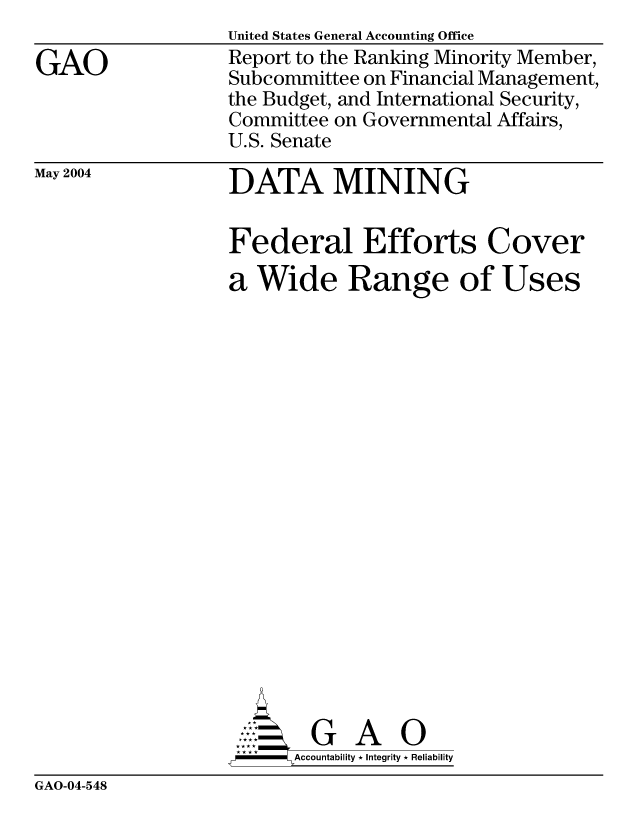 handle is hein.gao/gaocrptaqbh0001 and id is 1 raw text is: 

GAO


United States General Accounting Office
Report to the Ranking Minority Member,
Subcommittee on Financial Management,
the Budget, and International Security,
Committee on Governmental Affairs,
U.S. Senate


May 2004


DATA MINING


Federal Efforts Cover
a Wide Range of Uses




















        G A 0
  -  Accountability * Integrity * Reliability


GAO-04-548


