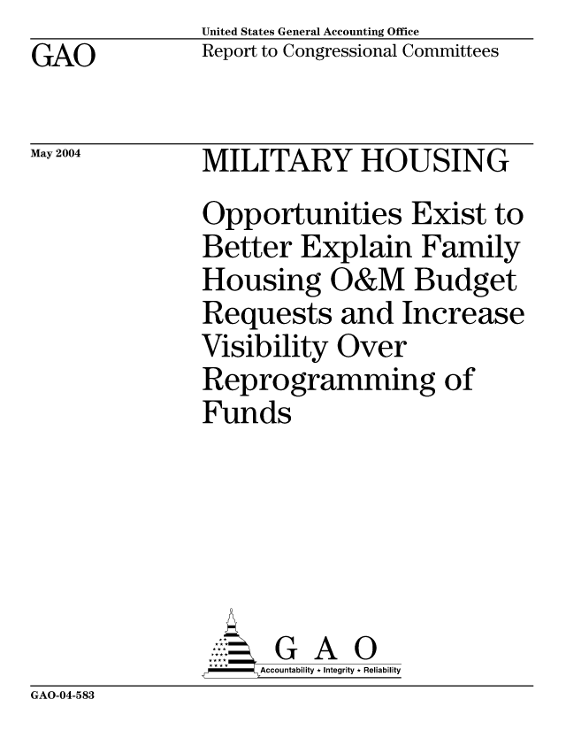 handle is hein.gao/gaocrptaqcg0001 and id is 1 raw text is: United States General Accounting Office
Report to Congressional Committees


GAO


May 2004


MILITARY HOUSING
Opportunities Exist to
Better Explain Family
Housing O&M Budget
Requests and Increase
Visibility Over
Reprogramming of
Funds





      G A 0
      Accountability * Integrity * Reliability


GAO-04-583


