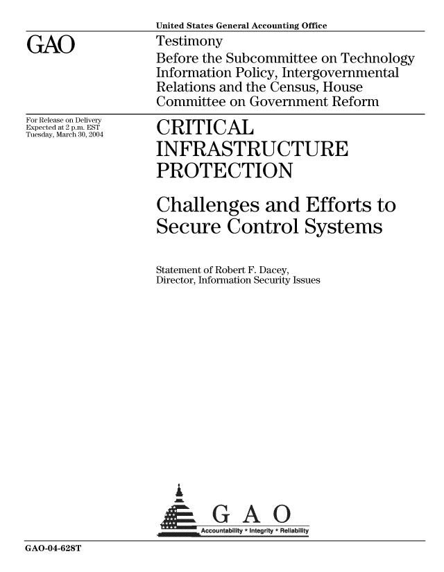 handle is hein.gao/gaocrptaqdl0001 and id is 1 raw text is:                    United States General Accounting Office
GAO                Testimony
                   Before the Subcommittee on Technology
                   Information Policy, Intergovernmental
                   Relations and the Census, House
                   Committee on Government Reform


For Release on Delivery
Expected at 2 p.m. EST
Tuesday, March 30, 2004


CRITICAL
INFRASTRUCTURE
PROTECTION

Challenges and Efforts to
Secure Control Systems

Statement of Robert F. Dacey,
Director, Information Security Issues














~GAO


A Accountability * Integrity * Reliability


GAO-04-628T


