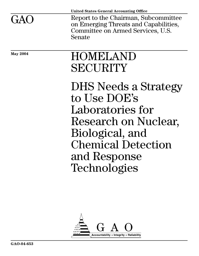 handle is hein.gao/gaocrptaqef0001 and id is 1 raw text is: GAO


United States General Accounting Office
Report to the Chairman, Subcommittee
on Emerging Threats and Capabilities,
Committee on Armed Services, U.S.
Senate


May 2004


HOMELAND
SECURITY


DHS Needs a Strategy
to Use DOE's
Laboratories for
Research on Nuclear,
Biological, and
Chemical Detection
and Response
Technologies


    AccoutG A i
F       Accountability * Integrity * Reliability


GAO-04-653


