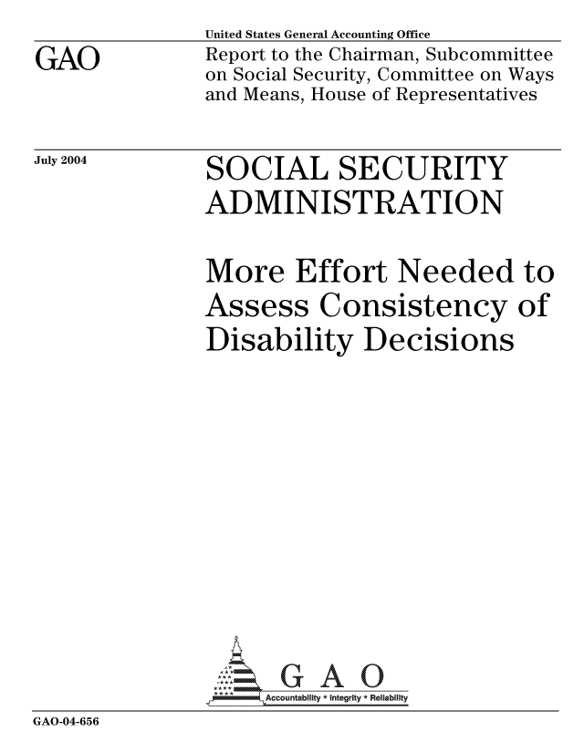 handle is hein.gao/gaocrptaqei0001 and id is 1 raw text is: 

GAO


United States General Accounting Office
Report to the Chairman, Subcommittee
on Social Security, Committee on Ways
and Means, House of Representatives


July 2004


SOCIAL SECURITY
ADMINISTRATION


               More Effort Needed to
               Assess Consistency of
               Disability Decisions
















               *,Accountability * Integrity * Reliability
GAO-04-656


