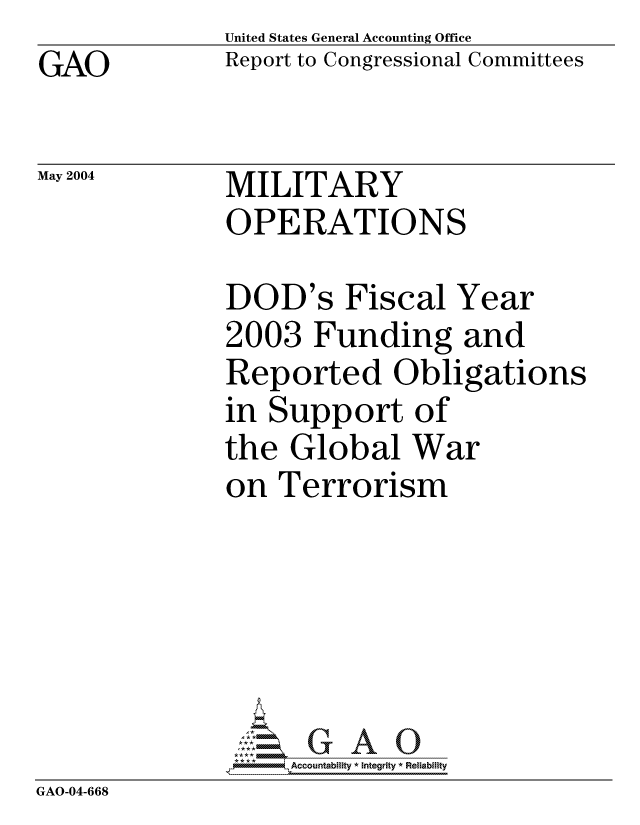 handle is hein.gao/gaocrptaqer0001 and id is 1 raw text is: GAO


United States General Accounting Office
Report to Congressional Committees


May 2004


MILITARY
OPERATIONS


              DOD's Fiscal Year
              2003 Funding and
              Reported Obligations
              in Support of
              the Global War
              on Terrorism





                ='GAO0
                *AAccountability * Integrity * Reliability
GAO-04-668


