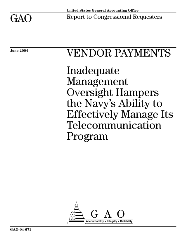 handle is hein.gao/gaocrptaqeu0001 and id is 1 raw text is: United States General Accounting Office
Report to Congressional Requesters


GAO


June 2004


VENDOR PAYMENTS
Inadequate
Management
Oversight Hampers
the Navy's Ability to
Effectively Manage Its
Telecommunication
Program






      G A 0
      Accountability * Integrity * Reliability


GAO-04-671


