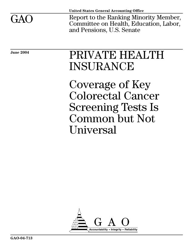 handle is hein.gao/gaocrptaqgb0001 and id is 1 raw text is: GAO


United States General Accounting Office
Report to the Ranking Minority Member,
Committee on Health, Education, Labor,
and Pensions, U.S. Senate


June 2004


PRIVATE HEALTH
INSURANCE
Coverage of Key
Colorectal Cancer
Screening Tests Is
Common but Not
Universal







       G A 0
-   Accountability * Integrity * Reliability


GAO-04-713


