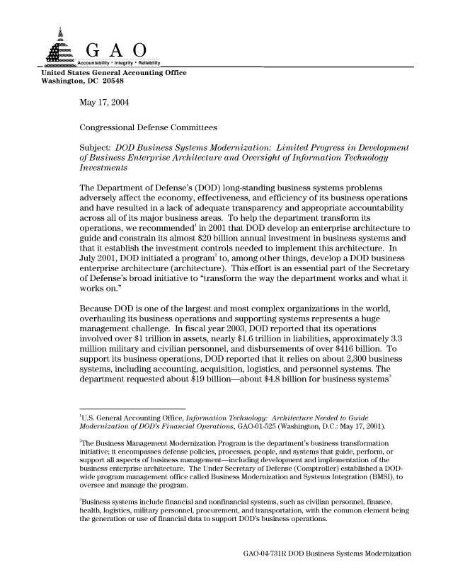 handle is hein.gao/gaocrptaqgq0001 and id is 1 raw text is: 



    SGAO

         Accountability * Integrity * Reliability
United States General Accounting Office
Washington, DC 20548

          May 17, 2004


          Congressional Defense Committees

          Subject: DOD Business Systems Modernization: Limited Progress in Development
          of Business Enterprise Architecture and Oversight of Information Technology
          Investments

          The Department of Defense's (DOD) long-standing business systems problems
          adversely affect the economy, effectiveness, and efficiency of its business operations
          and have resulted in a lack of adequate transparency and appropriate accountability
          across all of its major business areas. To help the department transform its
          operations, we recommended' in 2001 that DOD develop an enterprise architecture to
          guide and constrain its almost $20 billion annual investment in business systems and
          that it establish the investment controls needed to implement this architecture. In
          July 2001, DOD initiated a program to, among other things, develop a DOD business
          enterprise architecture (architecture). This effort is an essential part of the Secretary
          of Defense's broad initiative to transform the way the department works and what it
          works on.

          Because DOD is one of the largest and most complex organizations in the world,
          overhauling its business operations and supporting systems represents a huge
          management challenge. In fiscal year 2003, DOD reported that its operations
          involved over $1 trillion in assets, nearly $1.6 trillion in liabilities, approximately 3.3
          million military and civilian personnel, and disbursements of over $416 billion. To
          support its business operations, DOD reported that it relies on about 2,300 business
          systems, including accounting, acquisition, logistics, and personnel systems. The
          department requested about $19 billion-about $4.8 billion for business systems


          'U.S. General Accounting Office, Information Technology: Architecture Needed to Guide
          Modernization of DOD's Financial Operations, GAO-01-525 (Washington, D.C.: May 17, 2001).
          2The Business Management Modernization Program is the department's business transformation
          initiative; it encompasses defense policies, processes, people, and systems that guide, perform, or
          support all aspects of business management-including development and implementation of the
          business enterprise architecture. The Under Secretary of Defense (Comptroller) established a DOD-
          wide program management office called Business Modernization and Systems Integration (BMSI), to
          oversee and manage the program.
          3Business systems include financial and nonfinancial systems, such as civilian personnel, finance,
          health, logistics, military personnel, procurement, and transportation, with the common element being
          the generation or use of financial data to support DOD's business operations.


GAO-04-73 1R DOD Business Systems Modernization


