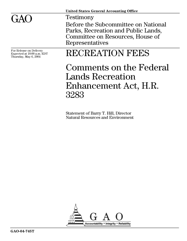 handle is hein.gao/gaocrptaqhd0001 and id is 1 raw text is:                    United States General Accounting Office
GAO                Testimony
                   Before the Subcommittee on National
                   Parks, Recreation and Public Lands,
                   Committee on Resources, House of
                   Representatives


For Release on Delivery
Expected at 10:00 a.m. EDT
Thursday, May 6, 2004


RECREATION FEES

Comments on the Federal
Lands Recreation
Enhancement Act, H.R.


                    3283

                    Statement of Barry T. Hill, Director
                    Natural Resources and Environment















                    *AAccountability * Integrity * Reliability
GAO-04-745T


