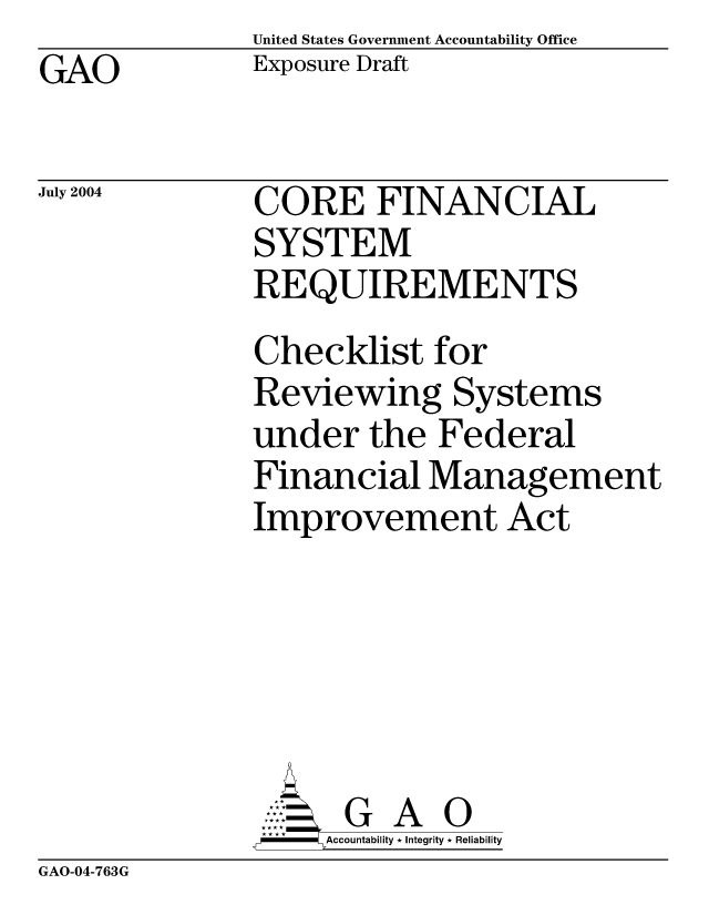 handle is hein.gao/gaocrptaqhu0001 and id is 1 raw text is: United States Government Accountability Office
Exposure Draft


GAO


July 2004


CORE FINANCIAL
SYSTEM
REQUIREMENTS
Checklist for
Reviewing Systems
under the Federal
Financial Management
Improvement Act





      G A 0
      Accountability * Integrity * Reliability


GAO-04-763G



