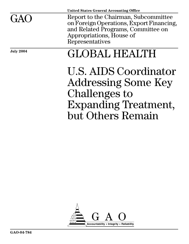 handle is hein.gao/gaocrptaqil0001 and id is 1 raw text is: 

GAO


United States General Accounting Office
Report to the Chairman, Subcommittee
on Foreign Operations, Export Financing,
and Related Programs, Committee on
Appropriations, House of
Representatives

GLOBAL HEALTH


July 2004


U.S. AIDS Coordinator
Addressing Some Key

Challenges to
Expanding Treatment,

but Others Remain


      AcubltG A i
-    Accountability * Integrity * Reliability


GAO-04-784


