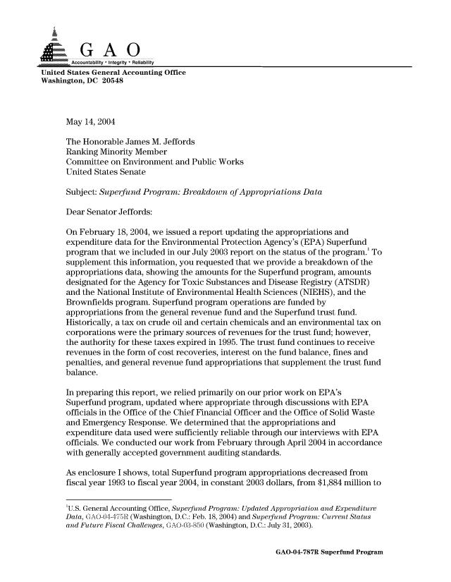 handle is hein.gao/gaocrptaqio0001 and id is 1 raw text is: 

   i
   SGAO

       Accountability * Integrity  Reliability
United States General Accounting Office
Washington, DC 20548



      May 14, 2004

      The Honorable James M. Jeffords
      Ranking Minority Member
      Committee on Environment and Public Works
      United States Senate

      Subject: Superfund Program: Breakdown of Appropriations Data

      Dear Senator Jeffords:

      On February 18, 2004, we issued a report updating the appropriations and
      expenditure data for the Environmental Protection Agency's (EPA) Superfund
      program that we included in our July 2003 report on the status of the program.' To
      supplement this information, you requested that we provide a breakdown of the
      appropriations data, showing the amounts for the Superfund program, amounts
      designated for the Agency for Toxic Substances and Disease Registry (ATSDR)
      and the National Institute of Environmental Health Sciences (NIEHS), and the
      Brownfields program. Superfund program operations are funded by
      appropriations from the general revenue fund and the Superfund trust fund.
      Historically, a tax on crude oil and certain chemicals and an environmental tax on
      corporations were the primary sources of revenues for the trust fund; however,
      the authority for these taxes expired in 1995. The trust fund continues to receive
      revenues in the form of cost recoveries, interest on the fund balance, fines and
      penalties, and general revenue fund appropriations that supplement the trust fund
      balance.

      In preparing this report, we relied primarily on our prior work on EPA's
      Superfund program, updated where appropriate through discussions with EPA
      officials in the Office of the Chief Financial Officer and the Office of Solid Waste
      and Emergency Response. We determined that the appropriations and
      expenditure data used were sufficiently reliable through our interviews with EPA
      officials. We conducted our work from February through April 2004 in accordance
      with generally accepted government auditing standards.

      As enclosure I shows, total Superfund program appropriations decreased from
      fiscal year 1993 to fiscal year 2004, in constant 2003 dollars, from $1,884 million to


      'U.S. General Accounting Office, Superfund Program: Updated Appropriation and Expenditure
      Data, GAO-1-4i75IR (Washington, D.C.: Feb. 18, 2004) and Superfund Program: Current Status
      and Future Fiscal Challenges, GA003-8 50 (Washington, D.C.: July 31, 2003).


GAO-04-787R Superfund Program


