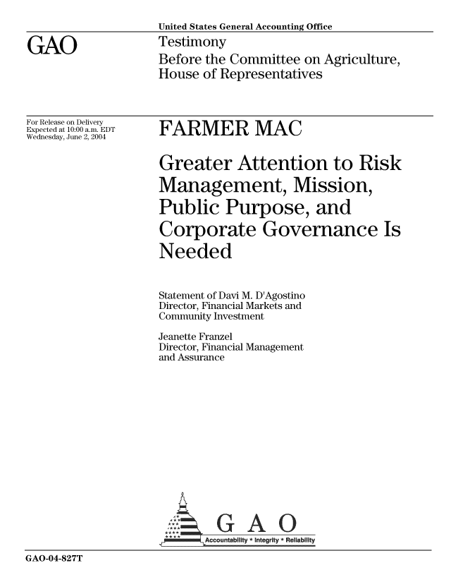 handle is hein.gao/gaocrptaqju0001 and id is 1 raw text is: 
                    United States General Accounting Office

GAO                 Testimony
                    Before the Committee on Agriculture,
                    House of Representatives


For Release on Delivery
Expected at 10:00 a.m. EDT
Wednesday, June 2, 2004


FARMER MAC


                    Greater Attention to Risk

                    Management, Mission,

                    Public Purpose, and

                    Corporate Governance Is

                    Needed


                    Statement of Davi M. D'Agostino
                    Director, Financial Markets and
                    Community Investment

                    Jeanette Franzel
                    Director, Financial Management
                    and Assurance















                    *AAccountability * Integrity * Reliability

GAO-04-827T


