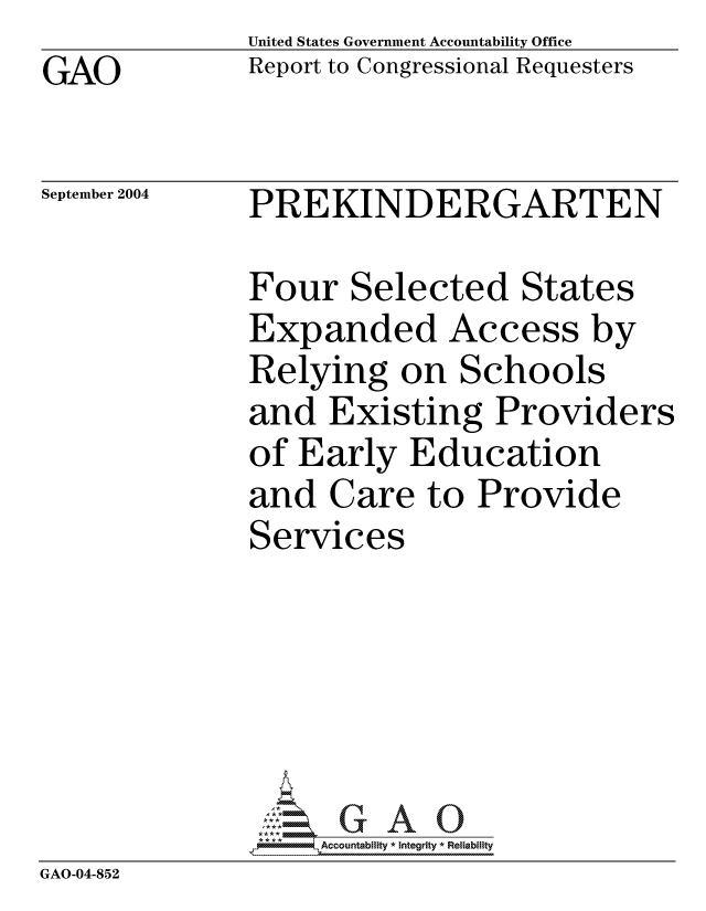 handle is hein.gao/gaocrptaqkm0001 and id is 1 raw text is: GAO


United States Government Accountability Office
Report to Congressional Requesters


September 2004


PREKINDERGARTEN


              Four Selected States
              Expanded Access by
              Relying on Schools
              and Existing Providers
              of Early Education
              and Care to Provide
              Services





                  'GAO0
               *,Accountability * Integrity * Reliability
GAO-04-852


