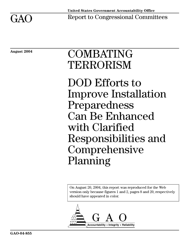 handle is hein.gao/gaocrptaqkp0001 and id is 1 raw text is:                  United States Government Accountability Office
GAO              Report to Congressional Committees

August 2004      COMBATING
                 TERRORISM
                 DOD Efforts to
                 Improve Installation
                 Preparedness
                 Can Be Enhanced
                 with Clarified
                 Responsibilities and
                 Comprehensive
                 Planning

                 On August 20, 2004, this report was reproduced for the Web
                 version only because figures 1 and 2, pages 8 and 20, respectively
                 should have appeared in color.


GAO-04-855


