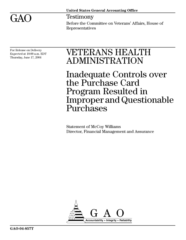 handle is hein.gao/gaocrptaqkr0001 and id is 1 raw text is: 
                    United States General Accounting Office

GAO                 Testimony
                    Before the Committee on Veterans' Affairs, House of
                    Representatives


For Release on Delivery
Expected at 10:00 a.m. EDT
Thursday, June 17, 2004


VETERANS HEALTH

ADMINISTRATION


Inadequate Controls over

the Purchase Card

Program Resulted in

Improper and Questionable

Purchases



Statement of McCoy Williams
Director, Financial Management and Assurance


















         G A 0
-     Accountability * Integrity * Reliability


GAO-04-857T


