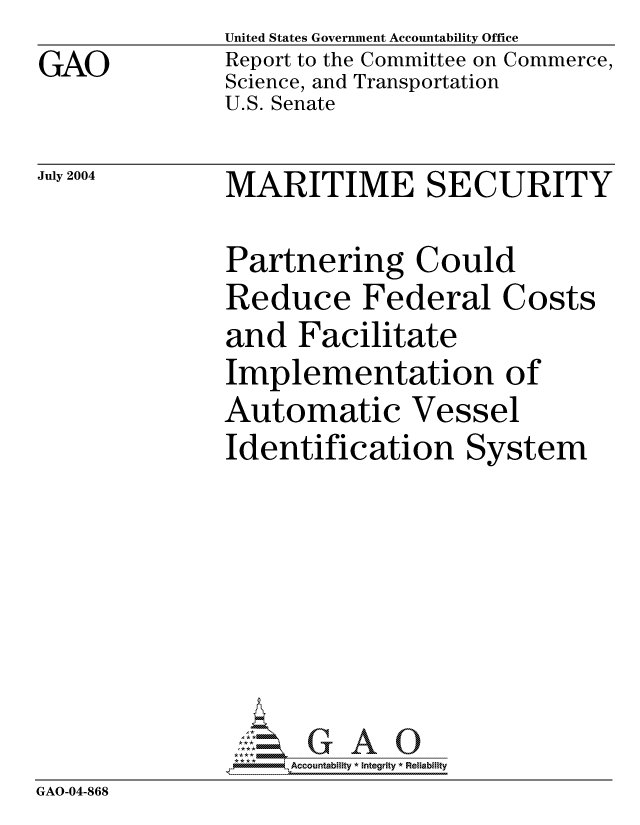 handle is hein.gao/gaocrptaqkw0001 and id is 1 raw text is: GAO


United States Government Accountability Office
Report to the Committee on Commerce,
Science, and Transportation
U.S. Senate


July 2004


MARITIME SECURITY


Partnering Could
Reduce Federal Costs
and Facilitate
Implementation of
Automatic Vessel
Identification System


               **A*         Accountablity * Integrity * Reliability
GAO-04-868


