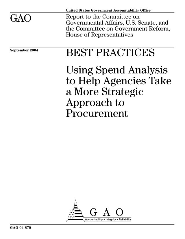 handle is hein.gao/gaocrptaqky0001 and id is 1 raw text is: 
GAO


United States Government Accountability Office
Report to the Committee on
Governmental Affairs, U.S. Senate, and
the Committee on Government Reform,
House of Representatives


September 2004


BEST PRACTICES

Using Spend Analysis
to Help Agencies Take
a More Strategic
Approach to
Procurement










       G A 0
  -  Accountability * Integrity * Reliability


GAO-04-870


