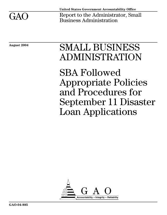 handle is hein.gao/gaocrptaqll0001 and id is 1 raw text is: GAO


United States Government Accountability Office
Report to the Administrator, Small
Business Administration


August 2004


SMALL BUSINESS
ADMINISTRATION
SBA Followed
Appropriate Policies
and Procedures for
September 11 Disaster
Loan Applications






       G A 0
-   Accountability * Integrity * Reliability


GAO-04-885


