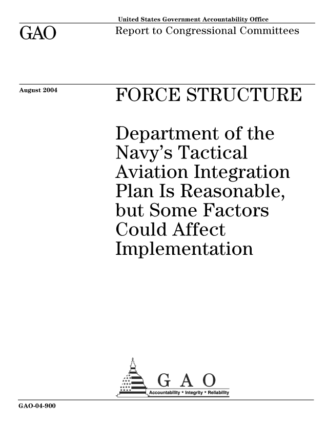handle is hein.gao/gaocrptaqly0001 and id is 1 raw text is: GAO


United States Government Accountability Office
Report to Congressional Committees


August 2004


FORCE STRUCTURE


              Department of the
              Navy's Tactical
              Aviation Integration
              Plan Is Reasonable,
              but Some Factors
              Could Affect
              Implementation





                  'GAO0
               *AAccountability * Integrity * Reliability
GAO-04-900


