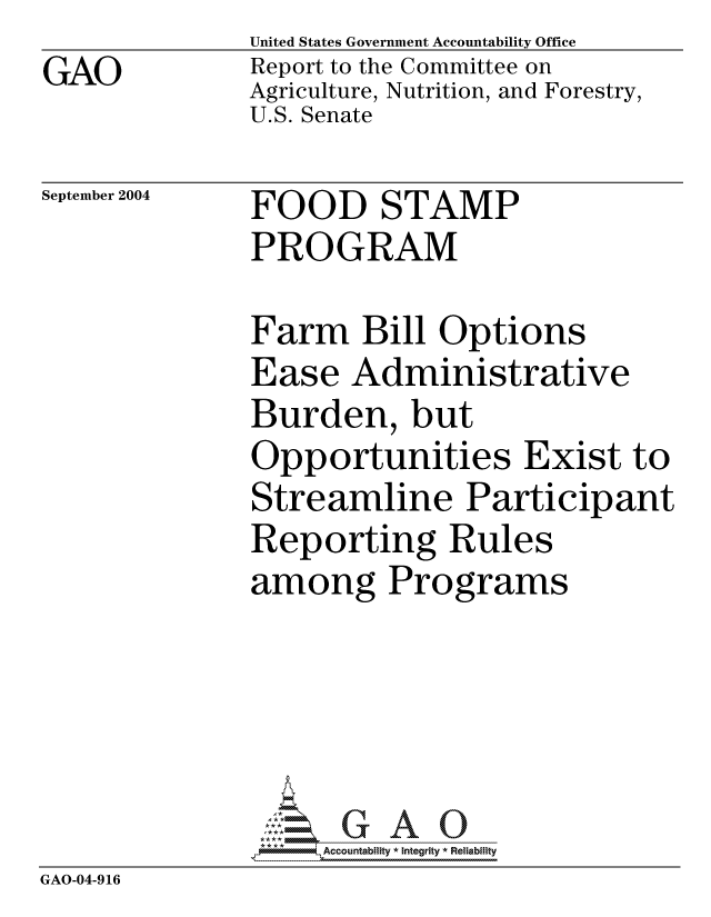handle is hein.gao/gaocrptaqml0001 and id is 1 raw text is: GAO


United States Government Accountability Office
Report to the Committee on
Agriculture, Nutrition, and Forestry,
U.S. Senate


September 2004


FOOD STAMP
PROGRAM


              Farm Bill Options
              Ease Administrative
              Burden, but
              Opportunities Exist to
              Streamline Participant
              Reporting Rules
              among Programs




                 G GAO0
               *,Accountability * Integrity * Reliability
GAO-04-916


