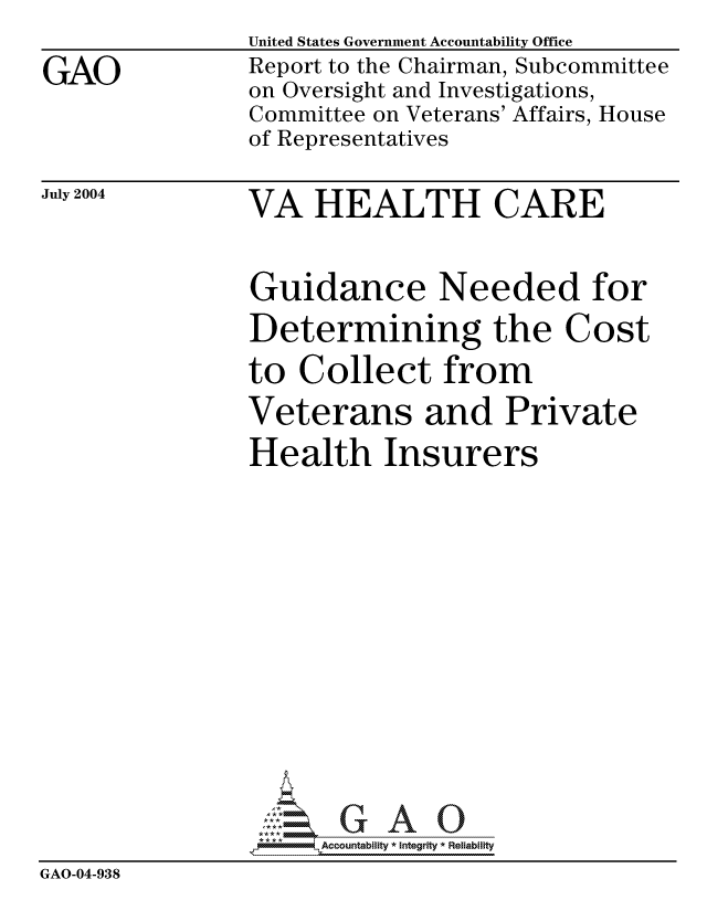 handle is hein.gao/gaocrptaqnb0001 and id is 1 raw text is:                 United States Government Accountability Office
GAO             Report to the Chairman, Subcommittee
                on Oversight and Investigations,
                Committee on Veterans' Affairs, House
                of Representatives


July 2004


VA HEALTH CARE


Guidance Needed for
Determining the Cost
to Collect from
Veterans and Private
Health Insurers


                  k

                -- -  -0    Accountability * Integrity * Reliability
GAO-04-938


