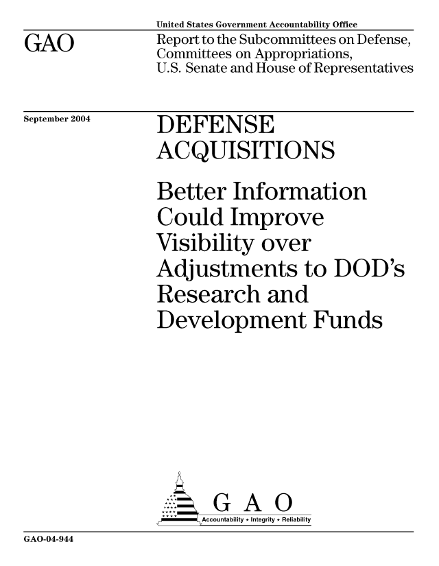 handle is hein.gao/gaocrptaqng0001 and id is 1 raw text is: GAO


United States Government Accountability Office
Report to the Subcommittees on Defense,
Committees on Appropriations,
U.S. Senate and House of Representatives


September 2004


DEFENSE
ACQUISITIONS


Better Information
Could Improve
Visibility over
Adjustments to DOD's
Research and
Development Funds






       G A 0
     Accountability * Integrity * Reliability


GAO-04-944


