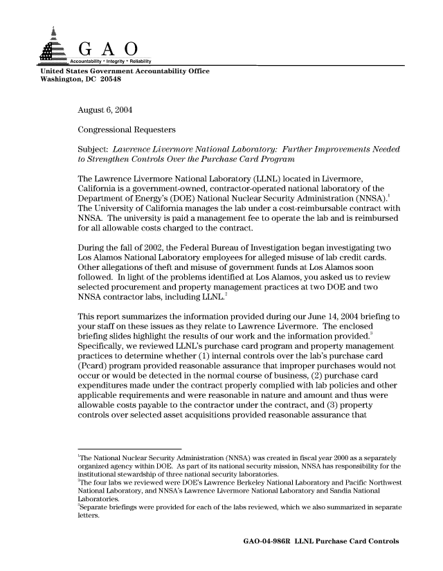 handle is hein.gao/gaocrptaqon0001 and id is 1 raw text is: 



  SGAO

       Accountability * Integrity  Reliability
United States Government Accountability Office
Washington, DC 20548


         August 6, 2004

         Congressional Requesters

         Subject: Lawrence Livermore National Laboratory: Further Improvements Needed
         to Strengthen Controls Over the Purchase Card Program

         The Lawrence Livermore National Laboratory (LLNL) located in Livermore,
         California is a government-owned, contractor-operated national laboratory of the
         Department of Energy's (DOE) National Nuclear Security Administration (NNSA).'
         The University of California manages the lab under a cost-reimbursable contract with
         NNSA. The university is paid a management fee to operate the lab and is reimbursed
         for all allowable costs charged to the contract.

         During the fall of 2002, the Federal Bureau of Investigation began investigating two
         Los Alamos National Laboratory employees for alleged misuse of lab credit cards.
         Other allegations of theft and misuse of government funds at Los Alamos soon
         followed. In light of the problems identified at Los Alamos, you asked us to review
         selected procurement and property management practices at two DOE and two
         NNSA contractor labs, including LLNL.2

         This report summarizes the information provided during our June 14, 2004 briefing to
         your staff on these issues as they relate to Lawrence Livermore. The enclosed
         briefing slides highlight the results of our work and the information provided.
         Specifically, we reviewed LLNL's purchase card program and property management
         practices to determine whether (1) internal controls over the lab's purchase card
         (Pcard) program provided reasonable assurance that improper purchases would not
         occur or would be detected in the normal course of business, (2) purchase card
         expenditures made under the contract properly complied with lab policies and other
         applicable requirements and were reasonable in nature and amount and thus were
         allowable costs payable to the contractor under the contract, and (3) property
         controls over selected asset acquisitions provided reasonable assurance that




         'The National Nuclear Security Administration (NNSA) was created in fiscal year 2000 as a separately
         organized agency within DOE. As part of its national security mission, NNSA has responsibility for the
         institutional stewardship of three national security laboratories.
         2The four labs we reviewed were DOE's Lawrence Berkeley National Laboratory and Pacific Northwest
         National Laboratory, and NNSA's Lawrence Livermore National Laboratory and Sandia National
         Laboratories.
         3Separate briefings were provided for each of the labs reviewed, which we also summarized in separate
         letters.


GAO-04-986R LLNL Purchase Card Controls


