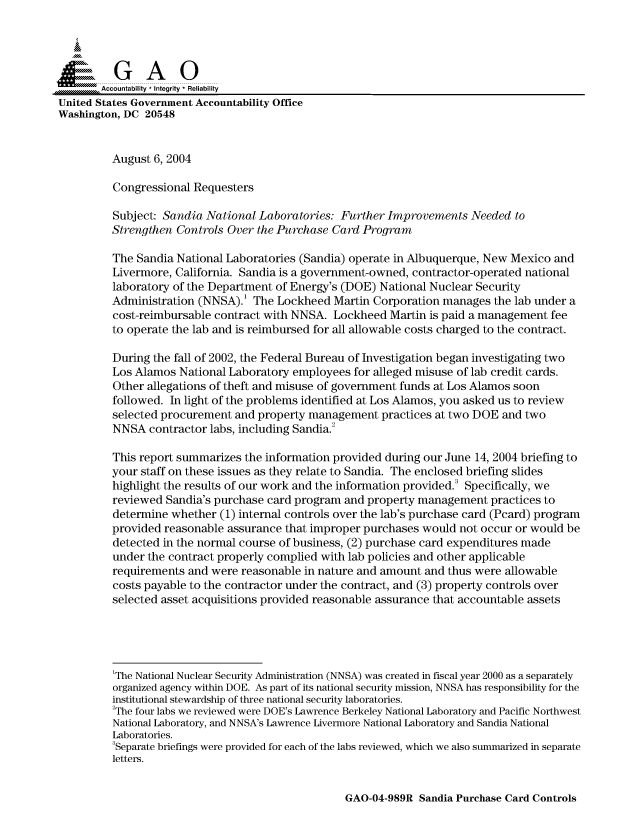 handle is hein.gao/gaocrptaqop0001 and id is 1 raw text is: 



  SGAO

       Accountability * Integrity  Reliability
United States Government Accountability Office
Washington, DC 20548


         August 6, 2004

         Congressional Requesters

         Subject: Sandia National Laboratories: Further Improvements Needed to
         Strengthen Controls Over the Purchase Card Program

         The Sandia National Laboratories (Sandia) operate in Albuquerque, New Mexico and
         Livermore, California. Sandia is a government-owned, contractor-operated national
         laboratory of the Department of Energy's (DOE) National Nuclear Security
         Administration (NNSA).' The Lockheed Martin Corporation manages the lab under a
         cost-reimbursable contract with NNSA. Lockheed Martin is paid a management fee
         to operate the lab and is reimbursed for all allowable costs charged to the contract.

         During the fall of 2002, the Federal Bureau of Investigation began investigating two
         Los Alamos National Laboratory employees for alleged misuse of lab credit cards.
         Other allegations of theft and misuse of government funds at Los Alamos soon
         followed. In light of the problems identified at Los Alamos, you asked us to review
         selected procurement and property management practices at two DOE and two
         NNSA contractor labs, including Sandia.2

         This report summarizes the information provided during our June 14, 2004 briefing to
         your staff on these issues as they relate to Sandia. The enclosed briefing slides
         highlight the results of our work and the information provided. Specifically, we
         reviewed Sandia's purchase card program and property management practices to
         determine whether (1) internal controls over the lab's purchase card (Pcard) program
         provided reasonable assurance that improper purchases would not occur or would be
         detected in the normal course of business, (2) purchase card expenditures made
         under the contract properly complied with lab policies and other applicable
         requirements and were reasonable in nature and amount and thus were allowable
         costs payable to the contractor under the contract, and (3) property controls over
         selected asset acquisitions provided reasonable assurance that accountable assets





         'The National Nuclear Security Administration (NNSA) was created in fiscal year 2000 as a separately
         organized agency within DOE. As part of its national security mission, NNSA has responsibility for the
         institutional stewardship of three national security laboratories.
         2The four labs we reviewed were DOE's Lawrence Berkeley National Laboratory and Pacific Northwest
         National Laboratory, and NNSA's Lawrence Livermore National Laboratory and Sandia National
         Laboratories.
         3Separate briefings were provided for each of the labs reviewed, which we also summarized in separate
         letters.


GAO-04-989R Sandia Purchase Card Controls


