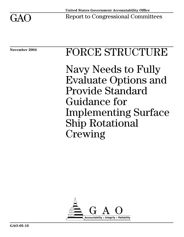 handle is hein.gao/gaocrptaqox0001 and id is 1 raw text is: United States Government Accountability Office
Report to Congressional Committees


GAO


November 2004


FORCE STRUCTURE
Navy Needs to Fully
Evaluate Options and
Provide Standard
Guidance for
Implementing Surface
Ship Rotational
Crewing





      G A 0
      Accountability * Integrity * Reliability


GAO-05-10


