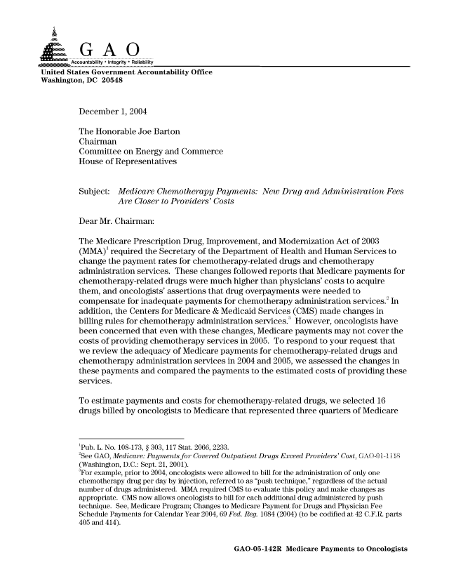 handle is hein.gao/gaocrptaqpm0001 and id is 1 raw text is: 



  SGAO
  A.. Accoutablity  Ineriy  Reliability
United States Government Accountability Office
Washington, DC 20548


         December 1, 2004

         The Honorable Joe Barton
         Chairman
         Committee on Energy and Commerce
         House of Representatives


         Subject: Medicare Chemotherapy Payments: New Drug and Administration Fees
                   Are Closer to Providers' Costs

         Dear Mr. Chairman:

         The Medicare Prescription Drug, Improvement, and Modernization Act of 2003
         (MMA)' required the Secretary of the Department of Health and Human Services to
         change the payment rates for chemotherapy-related drugs and chemotherapy
         administration services. These changes followed reports that Medicare payments for
         chemotherapy-related drugs were much higher than physicians' costs to acquire
         them, and oncologists' assertions that drug overpayments were needed to
         compensate for inadequate payments for chemotherapy administration services.2 In
         addition, the Centers for Medicare & Medicaid Services (CMS) made changes in
         billing rules for chemotherapy administration services. However, oncologists have
         been concerned that even with these changes, Medicare payments may not cover the
         costs of providing chemotherapy services in 2005. To respond to your request that
         we review the adequacy of Medicare payments for chemotherapy-related drugs and
         chemotherapy administration services in 2004 and 2005, we assessed the changes in
         these payments and compared the payments to the estimated costs of providing these
         services.

         To estimate payments and costs for chemotherapy-related drugs, we selected 16
         drugs billed by oncologists to Medicare that represented three quarters of Medicare



         'Pub. L. No. 108-173, § 303, 117 Stat. 2066, 2233.
         2See GAO, Medicare: Payments for Covered Outpatient Drugs Exceed Providers' Cost, 4AO-..O 1- 1
         (Washington, D.C.: Sept. 21, 2001).
         3For example, prior to 2004, oncologists were allowed to bill for the administration of only one
         chemotherapy drug per day by injection, referred to as push technique, regardless of the actual
         number of drugs administered. MMA required CMS to evaluate this policy and make changes as
         appropriate. CMS now allows oncologists to bill for each additional drug administered by push
         technique. See, Medicare Program; Changes to Medicare Payment for Drugs and Physician Fee
         Schedule Payments for Calendar Year 2004, 69 Fed. Reg. 1084 (2004) (to be codified at 42 C.F.R. parts
         405 and 414).


GAO-05-142R Medicare Payments to Oncologists


