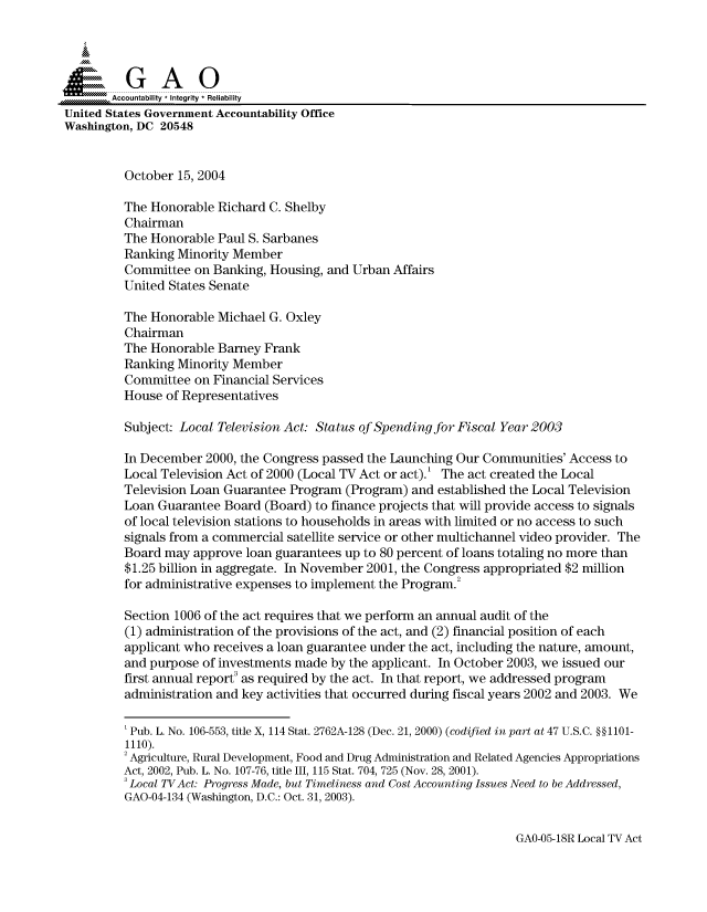 handle is hein.gao/gaocrptaqpv0001 and id is 1 raw text is: 



  SGAO

       Accountability * Integrity  Reliability
United States Government Accountability Office
Washington, DC 20548


         October 15, 2004

         The Honorable Richard C. Shelby
         Chairman
         The Honorable Paul S. Sarbanes
         Ranking Minority Member
         Committee on Banking, Housing, and Urban Affairs
         United States Senate

         The Honorable Michael G. Oxley
         Chairman
         The Honorable Barney Frank
         Ranking Minority Member
         Committee on Financial Services
         House of Representatives

         Subject: Local Television Act: Status of Spending for Fiscal Year 2003

         In December 2000, the Congress passed the Launching Our Communities' Access to
         Local Television Act of 2000 (Local TV Act or act).' The act created the Local
         Television Loan Guarantee Program (Program) and established the Local Television
         Loan Guarantee Board (Board) to finance projects that will provide access to signals
         of local television stations to households in areas with limited or no access to such
         signals from a commercial satellite service or other multichannel video provider. The
         Board may approve loan guarantees up to 80 percent of loans totaling no more than
         $1.25 billion in aggregate. In November 2001, the Congress appropriated $2 million
         for administrative expenses to implement the Program.2

         Section 1006 of the act requires that we perform an annual audit of the
         (1) administration of the provisions of the act, and (2) financial position of each
         applicant who receives a loan guarantee under the act, including the nature, amount,
         and purpose of investments made by the applicant. In October 2003, we issued our
         first annual report3 as required by the act. In that report, we addressed program
         administration and key activities that occurred during fiscal years 2002 and 2003. We

         'Pub. L. No. 106-553, title X, 114 Stat. 2762A-128 (Dec. 21, 2000) (codified in part at 47 U.S.C. §§1101-
         1110).
         2Agriculture, Rural Development, Food and Drug Administration and Related Agencies Appropriations
         Act, 2002, Pub. L. No. 107-76, title III, 115 Stat. 704, 725 (Nov. 28, 2001).
         3 Local TVAct: Progress Made, but Timeliness and Cost Accounting Issues Need to be Addressed,
         GAO-04-134 (Washington, D.C.: Oct. 31, 2003).


GAO-05-18R Local TV Act


