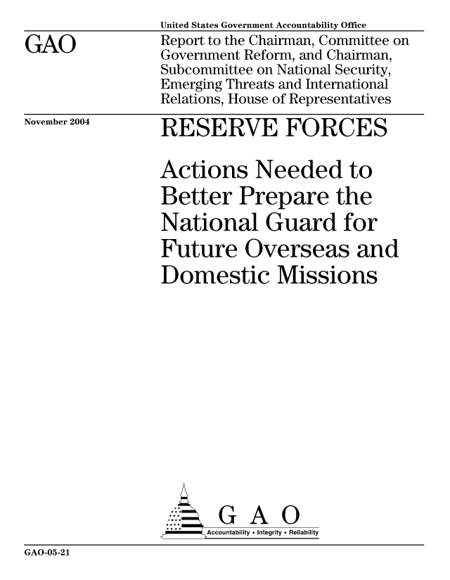 handle is hein.gao/gaocrptaqpy0001 and id is 1 raw text is: 

GAO


November 2004


United States Government Accountability Office
Report to the Chairman, Committee on
Government Reform, and Chairman,
Subcommittee on National Security,
Emerging Threats and International
Relations, House of Representatives

RESERVE FORCES

Actions Needed to
Better Prepare the
National Guard for
Future Overseas and
Domestic Missions














       G A 0
-    Accountability * Integrity * Reliability


GAO-05-21


