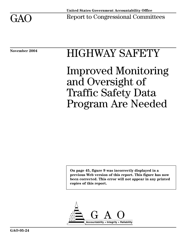 handle is hein.gao/gaocrptaqqa0001 and id is 1 raw text is: United States Government Accountability Office


GAO


Report to Congressional Committees


November 2004


HIGHWAY SAFETY

Improved Monitoring
and Oversight of
Traffic Safety Data
Program Are Needed


     AcubltG A  0
F        Accountability * Integrity * Reliability


GAO-05-24


On page 45, figure 9 was incorrectly displayed in a
previous Web version of this report. This figure has now
been corrected. This error will not appear in any printed
copies of this report.


