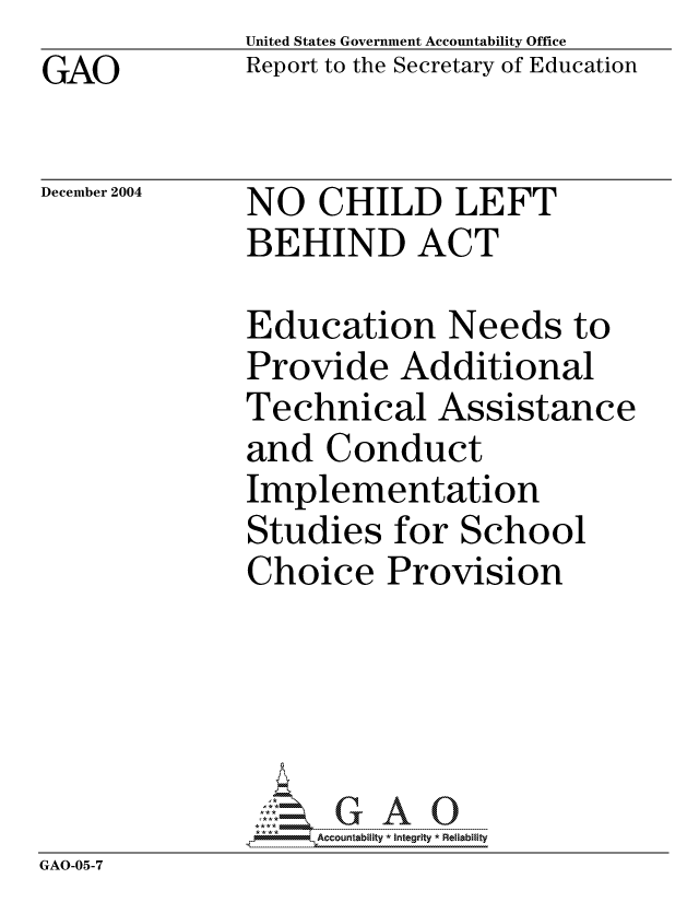 handle is hein.gao/gaocrptaqrh0001 and id is 1 raw text is: GAO


United States Government Accountability Office
Report to the Secretary of Education


December 2004


NO CHILD LEFT
BEHIND ACT


            Education Needs to
            Provide Additional
            Technical Assistance
            and Conduct
            Implementation
            Studies for School
            Choice Provision




            GA7G A 0
GAO-05-7


