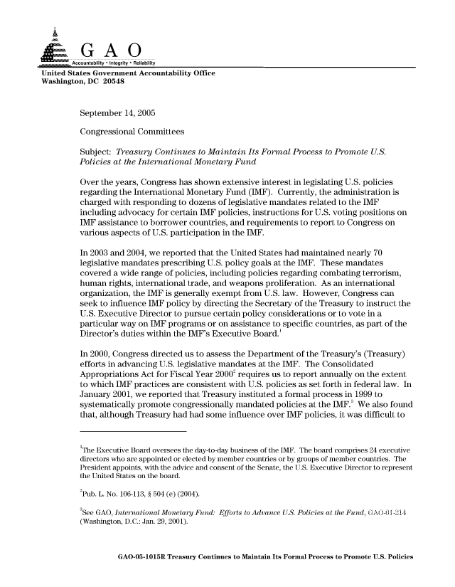 handle is hein.gao/gaocrptarbs0001 and id is 1 raw text is: 



  SGAO

        Accountability * Integrity  Reliability
United States Government Accountability Office
Washington, DC 20548


          September 14, 2005

          Congressional Committees

          Subject: Treasury Continues to Maintain Its Formal Process to Promote U.S.
          Policies at the International Monetary Fund

          Over the years, Congress has shown extensive interest in legislating U.S. policies
          regarding the International Monetary Fund (IMF). Currently, the administration is
          charged with responding to dozens of legislative mandates related to the IMF
          including advocacy for certain IMF policies, instructions for U.S. voting positions on
          IMF assistance to borrower countries, and requirements to report to Congress on
          various aspects of U.S. participation in the IMF.

          In 2003 and 2004, we reported that the United States had maintained nearly 70
          legislative mandates prescribing U.S. policy goals at the IMF. These mandates
          covered a wide range of policies, including policies regarding combating terrorism,
          human rights, international trade, and weapons proliferation. As an international
          organization, the IMF is generally exempt from U.S. law. However, Congress can
          seek to influence IMF policy by directing the Secretary of the Treasury to instruct the
          U.S. Executive Director to pursue certain policy considerations or to vote in a
          particular way on IMF programs or on assistance to specific countries, as part of the
          Director's duties within the IMF's Executive Board.'

          In 2000, Congress directed us to assess the Department of the Treasury's (Treasury)
          efforts in advancing U.S. legislative mandates at the IMF. The Consolidated
          Appropriations Act for Fiscal Year 20002 requires us to report annually on the extent
          to which IMF practices are consistent with U.S. policies as set forth in federal law. In
          January 2001, we reported that Treasury instituted a formal process in 1999 to
          systematically promote congressionally mandated policies at the IMF.3 We also found
          that, although Treasury had had some influence over IMF policies, it was difficult to


          1The Executive Board oversees the day-to-day business of the IMF. The board comprises 24 executive
          directors who are appointed or elected by member countries or by groups of member countries. The
          President appoints, with the advice and consent of the Senate, the U.S. Executive Director to represent
          the United States on the board.
          2Pub. L. No. 106-113, § 504 (e) (2004).

          3See GAO, International Monetary Fund: Efforts to Advance U.S. Policies at the Fund, GAO01-2_4
          (Washington, D.C.: Jan. 29, 2001).


GAO-05-1015R Treasury Continues to Maintain Its Formal Process to Promote U.S. Policies


