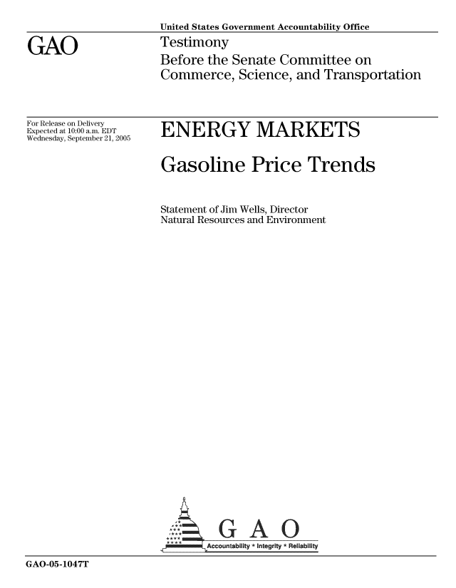 handle is hein.gao/gaocrptarcm0001 and id is 1 raw text is: 
                    United States Government Accountability Office

GAO                 Testimony
                    Before the Senate Committee on
                    Commerce, Science, and Transportation


For Release on Delivery
Expected at 10:00 a.m. EDT
Wednesday, September 21, 2005


ENERGY MARKETS


                     Gasoline Price Trends


                     Statement of Jim Wells, Director
                     Natural Resources and Environment



























                     ,O--0G AO

GAO-05-1047T



