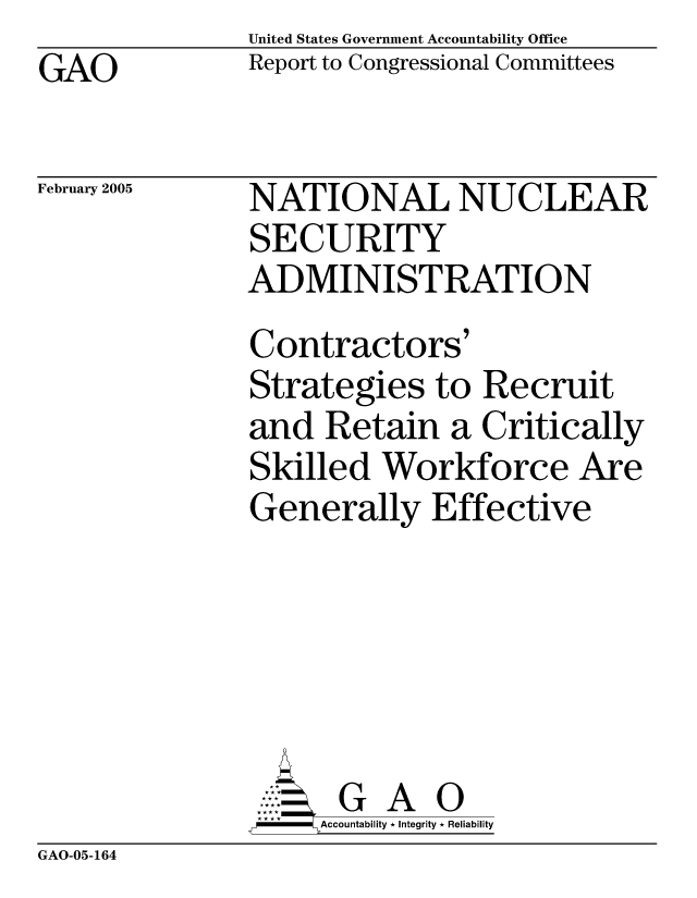 handle is hein.gao/gaocrptards0001 and id is 1 raw text is: GAO


United States Government Accountability Office
Report to Congressional Committees


February 2005


NATIONAL NUCLEAR
SECURITY
ADMINISTRATION
Contractors'
Strategies to Recruit
and Retain a Critically
Skilled Workforce Are
Generally Effective





      G A 0
      Accountability * Integrity * Reliability


GAO-05-164


