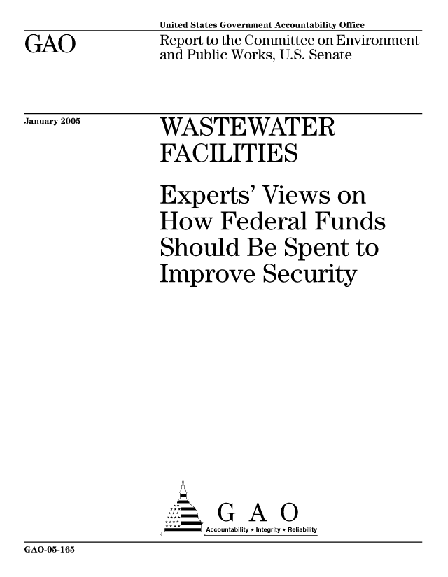 handle is hein.gao/gaocrptardt0001 and id is 1 raw text is: GAO


United States Government Accountability Office
Report to the Committee on Environment
and Public Works, U.S. Senate


January 2005


WASTEWATER
FACILITIES


Experts' Views on
How Federal Funds
Should Be Spent to
Improve Security







       G A 0
-    Accountability * Integrity * Reliability


GAO-05-165


