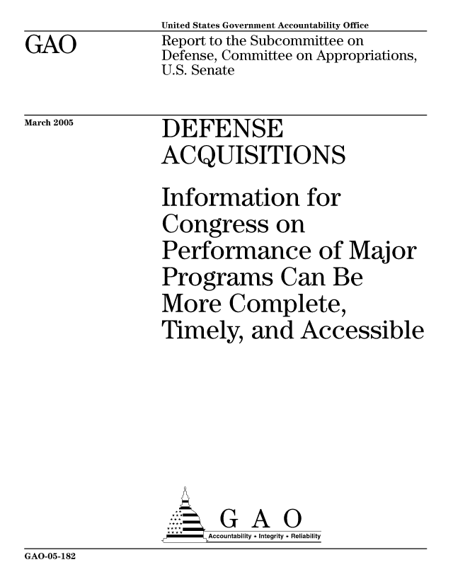 handle is hein.gao/gaocrptaree0001 and id is 1 raw text is: GAO


United States Government Accountability Office
Report to the Subcommittee on
Defense, Committee on Appropriations,
U.S. Senate


March 2005


DEFENSE
ACQUISITIONS


Information for
Congress on
Performance of Major
Programs Can Be
More Complete,
Timely, and Accessible


    AcubltG A i
F       Accountability * Integrity * Reliability


GAO-05-182


