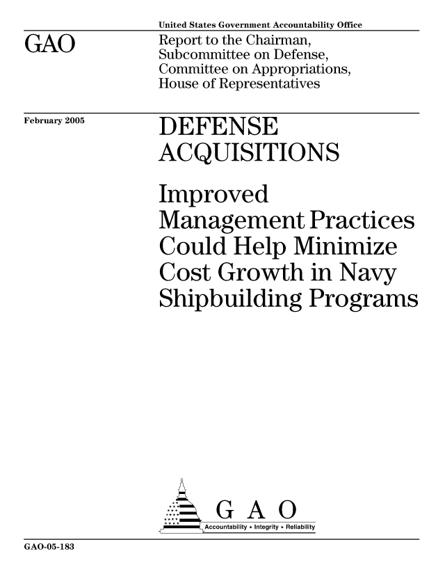 handle is hein.gao/gaocrptaref0001 and id is 1 raw text is: 
GAO


United States Government Accountability Office
Report to the Chairman,
Subcommittee on Defense,
Committee on Appropriations,
House of Representatives

DEFENSE
ACQUISITIONS


February 2005


Improved
Management Practices
Could Help Minimize
Cost Growth in Navy
Shipbuilding Programs







       G A 0
-   Accountability * Integrity * Reliability


GAO-05-183


