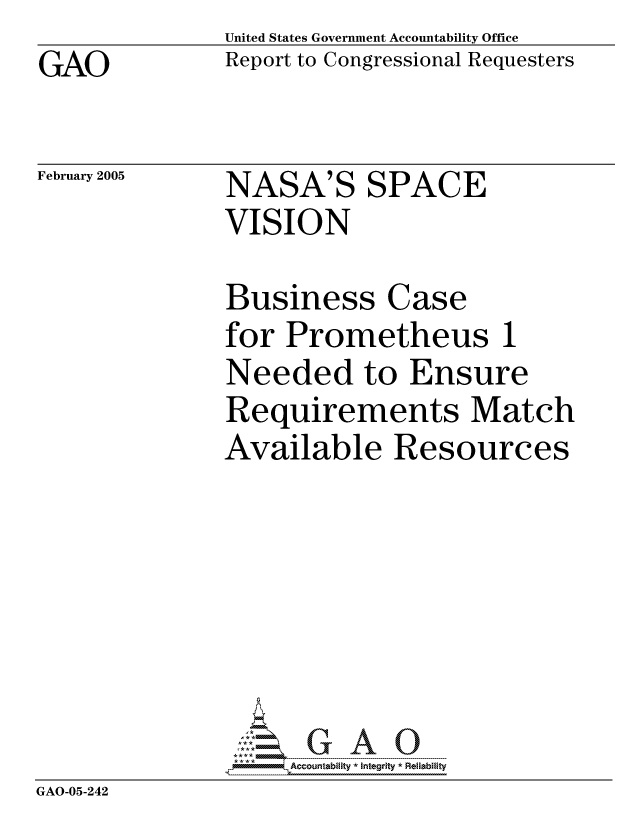 handle is hein.gao/gaocrptarfv0001 and id is 1 raw text is: GAO


United States Government Accountability Office
Report to Congressional Requesters


February 2005


NASA'S SPACE
VISION


             Business Case
             for Prometheus 1
             Needed to Ensure
             Requirements Match
             Available Resources






             GAO-G A 0
GAO-05-242


