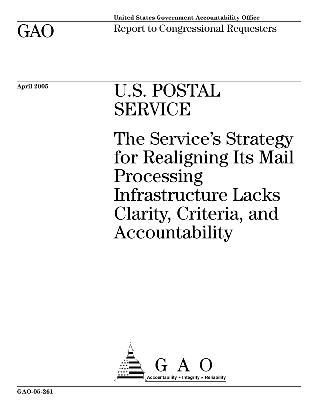 handle is hein.gao/gaocrptargl0001 and id is 1 raw text is: United States Government Accountability Office
Report to Congressional Requesters


GAO


April 2005


U.S. POSTAL
SERVICE


The Service's Strategy
for Realigning Its Mail
Processing
Infrastructure Lacks
Clarity, Criteria, and
Accountability





       G A 0
       Accountability * Integrity * Reliability


GAO-05-261


