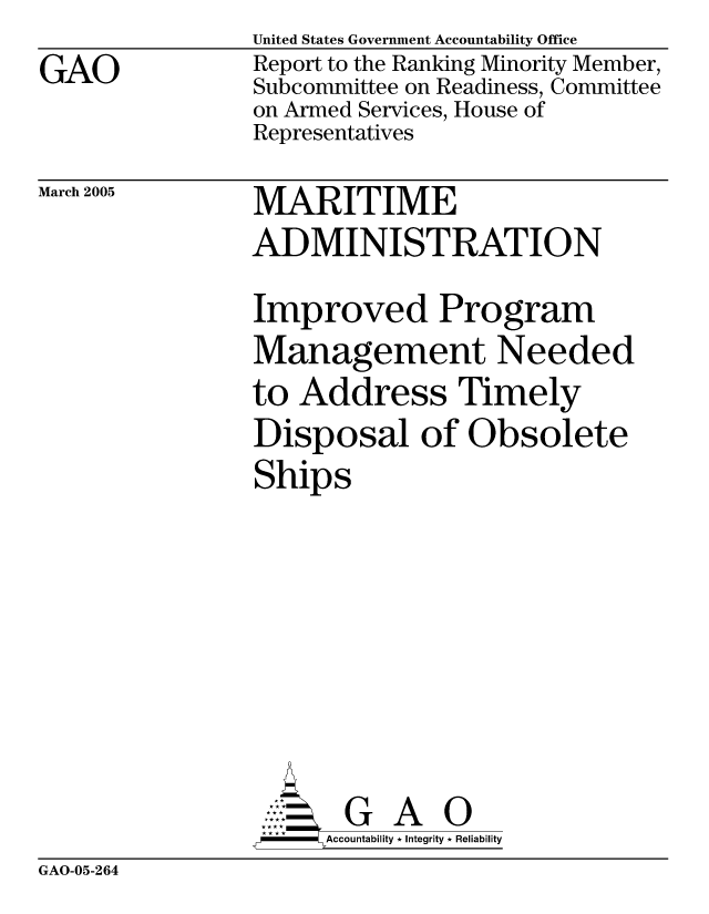 handle is hein.gao/gaocrptargn0001 and id is 1 raw text is: GAO


March 2005


United States Government Accountability Office
Report to the Ranking Minority Member,
Subcommittee on Readiness, Committee
on Armed Services, House of
Representatives

MARITIME
ADMINISTRATION
Improved Program
Management Needed
to Address Timely
Disposal of Obsolete
Ships


     AcubltG A i
-   Accountability * Integrity * Reliability


GAO-05-264



