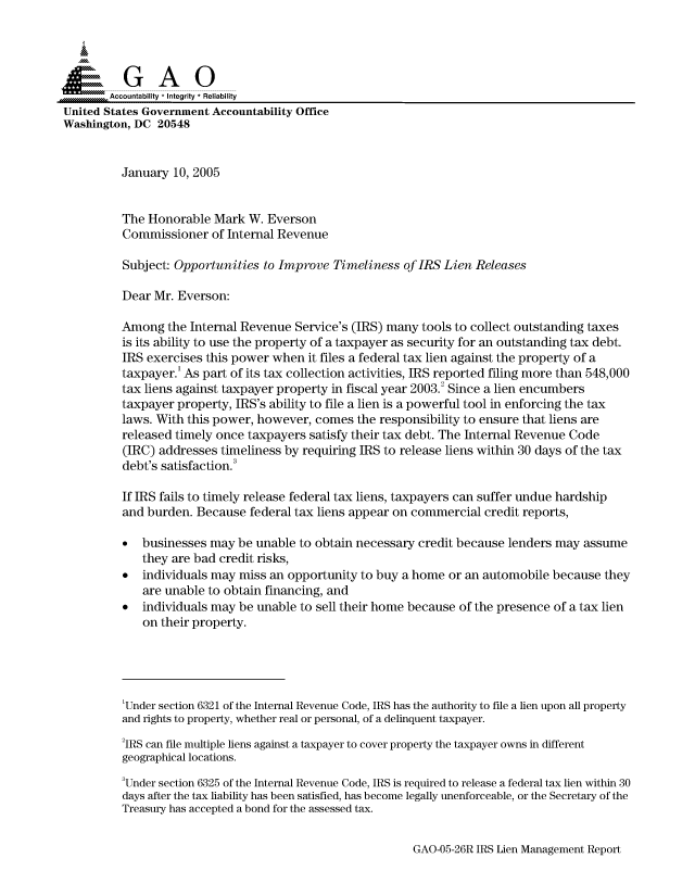 handle is hein.gao/gaocrptargs0001 and id is 1 raw text is: 



  SGAO

       --Accountability * Integrity * Reliability
United States Government Accountability Office
Washington, DC 20548


          January 10, 2005


          The Honorable Mark W. Everson
          Commissioner of Internal Revenue

          Subject: Opportunities to Improve Timeliness of IRS Lien Releases

          Dear Mr. Everson:

          Among the Internal Revenue Service's (IRS) many tools to collect outstanding taxes
          is its ability to use the property of a taxpayer as security for an outstanding tax debt.
          IRS exercises this power when it files a federal tax lien against the property of a
          taxpayer.' As part of its tax collection activities, IRS reported filing more than 548,000
          tax liens against taxpayer property in fiscal year 2003.2 Since a lien encumbers
          taxpayer property, IRS's ability to file a lien is a powerful tool in enforcing the tax
          laws. With this power, however, comes the responsibility to ensure that liens are
          released timely once taxpayers satisfy their tax debt. The Internal Revenue Code
          (IRC) addresses timeliness by requiring IRS to release liens within 30 days of the tax
          debt's satisfaction.

          If IRS fails to timely release federal tax liens, taxpayers can suffer undue hardship
          and burden. Because federal tax liens appear on commercial credit reports,

          *  businesses may be unable to obtain necessary credit because lenders may assume
             they are bad credit risks,
          *  individuals may miss an opportunity to buy a home or an automobile because they
             are unable to obtain financing, and
          *  individuals may be unable to sell their home because of the presence of a tax lien
             on their property.





          'Under section 6321 of the Internal Revenue Code, IRS has the authority to file a lien upon all property
          and rights to property, whether real or personal, of a delinquent taxpayer.

          2IRS can file multiple liens against a taxpayer to cover property the taxpayer owns in different
          geographical locations.
          3Under section 6325 of the Internal Revenue Code, IRS is required to release a federal tax lien within 30
          days after the tax liability has been satisfied, has become legally unenforceable, or the Secretary of the
          Treasury has accepted a bond for the assessed tax.


GAO-05-26R IRS Lien Management Report


