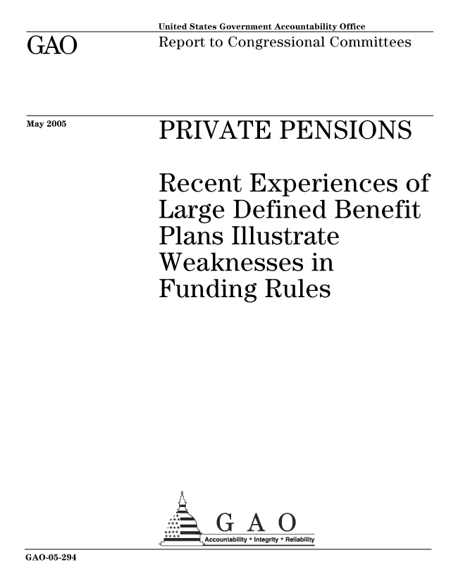 handle is hein.gao/gaocrptarho0001 and id is 1 raw text is: GAO


May 2005


United States Government Accountability Office
Report to Congressional Committees


PRIVATE PENSIONS


             Recent Experiences of
             Large Defined Benefit
             Plans Illustrate
             Weaknesses in
             Funding Rules







             GAO-G A 0
GAO-05-294


